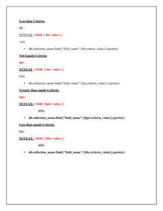 Less than Criteria:
$lt
SYNTAX: { field: { $lt: value } }
(or)
• db.collection_name.find({"field_name":{$lt:criteria_value}}).pretty()
Not Equals Criteria:
$ne
SYNTAX: { field: { $ne: value } }
(Or)
• db.collection_name.find({"field_name":{$ne:criteria_value}}).pretty()
Greater than equals Criteria:
$gte
SYNTAX: { field: {$gte: value } }
(Or)
• db.collection_name.find({"field_name":{$gte:criteria_value}}).pretty()
Less than equals Criteria:
$lte
SYNTAX: { field: { $lte: value } }
(Or)
• db.collection_name.find({"field_name":{$lte:criteria_value}}).pretty()
 