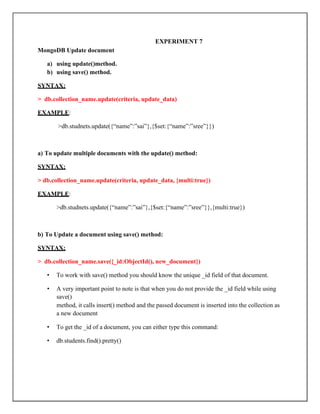 EXPERIMENT 7
MongoDB Update document
a) using update()method.
b) using save() method.
SYNTAX:
> db.collection_name.update(criteria, update_data)
EXAMPLE:
>db.studnets.update({“name”:”sai”},{$set:{“name”:”sree”}})
a) To update multiple documents with the update() method:
SYNTAX:
> db.collection_name.update(criteria, update_data, {multi:true})
EXAMPLE:
>db.studnets.update({“name”:”sai”},{$set:{“name”:”sree”}},{multi:true})
b) To Update a document using save() method:
SYNTAX:
> db.collection_name.save({_id:ObjectId(), new_document})
• To work with save() method you should know the unique _id field of that document.
• A very important point to note is that when you do not provide the _id field while using
save()
method, it calls insert() method and the passed document is inserted into the collection as
a new document
• To get the _id of a document, you can either type this command:
• db.students.find().pretty()
 