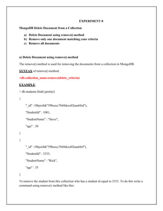 EXPERIMENT 8
MongoDB Delete Document from a Collection
a) Delete Document using remove() method
b) Remove only one document matching your criteria
c) Remove all documents
a) Delete Document using remove() method
The remove() method is used for removing the documents from a collection in MongoDB.
SYNTAX of remove() method:
>db.collection_name.remove(delete_criteria)
EXAMPLE:
> db.students.find().pretty()
{
"_id" : ObjectId("59bcecc7668dcce02aaa6fed"),
"StudentId" : 1001,
"StudentName" : "Steve",
"age" : 30
}
{
"_id" : ObjectId("59bcecc7668dcce02aaa6fef"),
"StudentId" : 3333,
"StudentName" : "Rick",
"age" : 35
}
To remove the student from this collection who has a student id equal to 3333. To do this write a
command using remove() method like this:
 