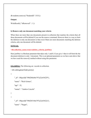 db.students.remove({"StudentId": 3333})
Output:
WriteResult({ "nRemoved" : 1 })
b) Remove only one document matching your criteria
When there are more than one documents present in collection that matches the criteria then all
those documents will be deleted if you run the remove command. However there is a way to limit
the deletion to only one document so that even if there are more documents matching the deletion
criteria, only one document will be deleted.
SYNTAX:
>db.collection_name.remove(delete_criteria, justOne)
Here justOne is a Boolean parameter that takes only 1 and 0, if you give 1 then it will limit the the
document deletion to only 1 document. This is an optional parameters as we have seen above that
we have used the remove() method without using this parameter.
EXAMPLE: The following are records in collection.
> db.walkingdead.find().pretty()
{
"_id" : ObjectId("59bf280cb8e797a22c654229"),
"name" : "Rick Grimes",
"age" : 32,
"rname" : "Andrew Lincoln"
}
{
"_id" : ObjectId("59bf2851b8e797a22c65422a"),
"name" : "Negan",
 