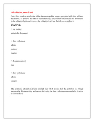 >db.collection_name.drop()
Note: Once you drop a collection all the documents and the indexes associated with them will also
be dropped. To preserve the indexes we use remove() function that only removes the documents
in the collection but doesn’t remove the collection itself and the indexes created on it.
EXAMPLE:
> use madavi
switched to db madavi
> show collections
admin
students
teachers
> db.teachers.drop()
true
> show collections
admin
students
The command db.teachers.drop() returned true which means that the collection is deleted
successfully. The same thing we have verified using the show collections command after deletion
as shown above.
 