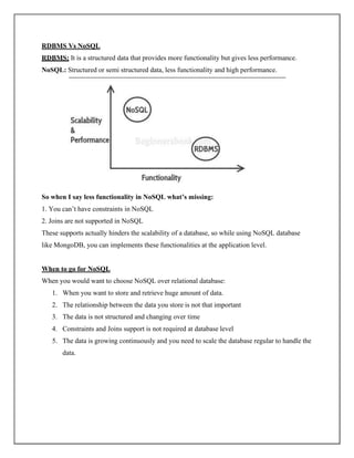 RDBMS Vs NoSQL
RDBMS: It is a structured data that provides more functionality but gives less performance.
NoSQL: Structured or semi structured data, less functionality and high performance.
So when I say less functionality in NoSQL what’s missing:
1. You can’t have constraints in NoSQL
2. Joins are not supported in NoSQL
These supports actually hinders the scalability of a database, so while using NoSQL database
like MongoDB, you can implements these functionalities at the application level.
When to go for NoSQL
When you would want to choose NoSQL over relational database:
1. When you want to store and retrieve huge amount of data.
2. The relationship between the data you store is not that important
3. The data is not structured and changing over time
4. Constraints and Joins support is not required at database level
5. The data is growing continuously and you need to scale the database regular to handle the
data.
 