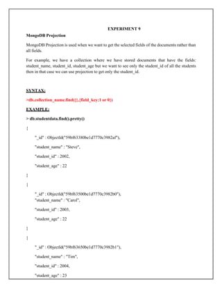 EXPERIMENT 9
MongoDB Projection
MongoDB Projection is used when we want to get the selected fields of the documents rather than
all fields.
For example, we have a collection where we have stored documents that have the fields:
student_name, student_id, student_age but we want to see only the student_id of all the students
then in that case we can use projection to get only the student_id.
SYNTAX:
>db.collection_name.find({},{field_key:1 or 0})
EXAMPLE:
> db.studentdata.find().pretty()
{
"_id" : ObjectId("59bf63380be1d7770c3982af"),
"student_name" : "Steve",
"student_id" : 2002,
"student_age" : 22
}
{
"_id" : ObjectId("59bf63500be1d7770c3982b0"),
"student_name" : "Carol",
"student_id" : 2003,
"student_age" : 22
}
{
"_id" : ObjectId("59bf63650be1d7770c3982b1"),
"student_name" : "Tim",
"student_id" : 2004,
"student_age" : 23
 