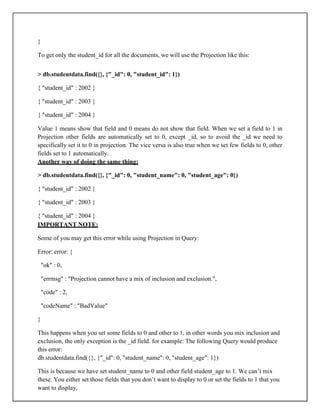 }
To get only the student_id for all the documents, we will use the Projection like this:
> db.studentdata.find({}, {"_id": 0, "student_id": 1})
{ "student_id" : 2002 }
{ "student_id" : 2003 }
{ "student_id" : 2004 }
Value 1 means show that field and 0 means do not show that field. When we set a field to 1 in
Projection other fields are automatically set to 0, except _id, so to avoid the _id we need to
specifically set it to 0 in projection. The vice versa is also true when we set few fields to 0, other
fields set to 1 automatically.
Another way of doing the same thing:
> db.studentdata.find({}, {"_id": 0, "student_name": 0, "student_age": 0})
{ "student_id" : 2002 }
{ "student_id" : 2003 }
{ "student_id" : 2004 }
IMPORTANT NOTE:
Some of you may get this error while using Projection in Query:
Error: error: {
"ok" : 0,
"errmsg" : "Projection cannot have a mix of inclusion and exclusion.",
"code" : 2,
"codeName" : "BadValue"
}
This happens when you set some fields to 0 and other to 1, in other words you mix inclusion and
exclusion, the only exception is the _id field. for example: The following Query would produce
this error:
db.studentdata.find({}, {"_id": 0, "student_name": 0, "student_age": 1})
This is because we have set student_name to 0 and other field student_age to 1. We can’t mix
these. You either set those fields that you don’t want to display to 0 or set the fields to 1 that you
want to display.
 