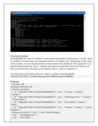 The skip () Method
In MongoDB, the ‘skip ()’ method is used to skip the number of documents. Like the ‘limit
()’ method, it accepts only one argument which is of number type. Depending on the value
of the number, we can skip the number of documents to be displayed. This argument is an
optional field inside the ‘skip ()’ method, and when not specified, then it will display all
documents from the collection as the default value in ‘skip ()’ method is 0.
The following is the basic syntax for ‘skip ()’ method in the MongoDB.
>db.COLLECTION_NAME.find().limit(NUMBER).skip(NUMBER)
Program
> use demo_db
switched to db demo_db
> db.demo_db.find()
{ “_id” : ObjectId(“584c31918dc470c0eabfba95”), “city” : “Toronto”, “country” :
“Canada” }
{ “_id” : ObjectId(“584c31918dc470c0eabfba96”), “city” : “Washington D.C.”, “country”
: “United States” }
{ “_id” : ObjectId(“584c31918dc470c0eabfba97”), “city” : “New Delhi”, “country” :
“India” }
{ “_id” : ObjectId(“584c31918dc470c0eabfba98”), “city” : “London”, “country” : “United
Kingdom” }
> db.demo_db.find({},{“city”:1,_id:0}).limit(2).skip(1)
{ “city” : “Washington D.C.” }
{ “city” : “New Delhi” }
>
 