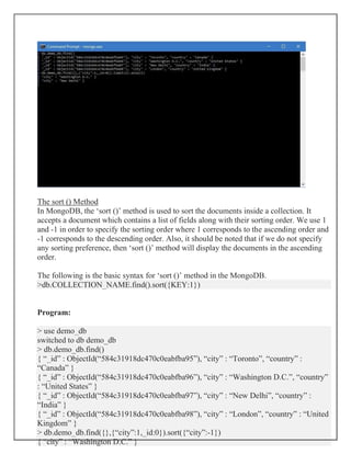The sort () Method
In MongoDB, the ‘sort ()’ method is used to sort the documents inside a collection. It
accepts a document which contains a list of fields along with their sorting order. We use 1
and -1 in order to specify the sorting order where 1 corresponds to the ascending order and
-1 corresponds to the descending order. Also, it should be noted that if we do not specify
any sorting preference, then ‘sort ()’ method will display the documents in the ascending
order.
The following is the basic syntax for ‘sort ()’ method in the MongoDB.
>db.COLLECTION_NAME.find().sort({KEY:1})
Program:
> use demo_db
switched to db demo_db
> db.demo_db.find()
{ “_id” : ObjectId(“584c31918dc470c0eabfba95”), “city” : “Toronto”, “country” :
“Canada” }
{ “_id” : ObjectId(“584c31918dc470c0eabfba96”), “city” : “Washington D.C.”, “country”
: “United States” }
{ “_id” : ObjectId(“584c31918dc470c0eabfba97”), “city” : “New Delhi”, “country” :
“India” }
{ “_id” : ObjectId(“584c31918dc470c0eabfba98”), “city” : “London”, “country” : “United
Kingdom” }
> db.demo_db.find({},{“city”:1,_id:0}).sort({“city”:-1})
{ “city” : “Washington D.C.” }
 