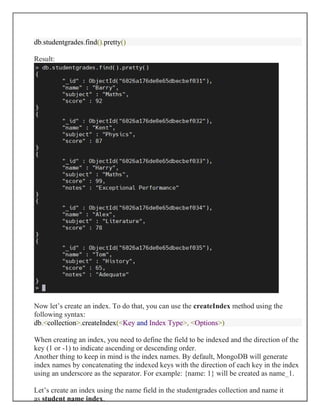 db.studentgrades.find().pretty()
Result:
Now let’s create an index. To do that, you can use the createIndex method using the
following syntax:
db.<collection>.createIndex(<Key and Index Type>, <Options>)
When creating an index, you need to define the field to be indexed and the direction of the
key (1 or -1) to indicate ascending or descending order.
Another thing to keep in mind is the index names. By default, MongoDB will generate
index names by concatenating the indexed keys with the direction of each key in the index
using an underscore as the separator. For example: {name: 1} will be created as name_1.
Let’s create an index using the name field in the studentgrades collection and name it
as student name index.
 