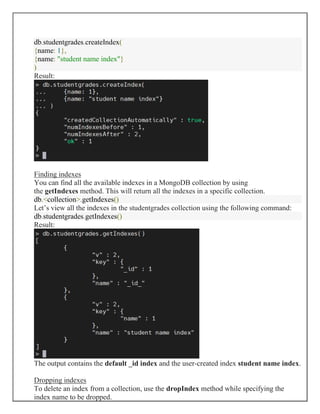 db.studentgrades.createIndex(
{name: 1},
{name: "student name index"}
)
Result:
Finding indexes
You can find all the available indexes in a MongoDB collection by using
the getIndexes method. This will return all the indexes in a specific collection.
db.<collection>.getIndexes()
Let’s view all the indexes in the studentgrades collection using the following command:
db.studentgrades.getIndexes()
Result:
The output contains the default _id index and the user-created index student name index.
Dropping indexes
To delete an index from a collection, use the dropIndex method while specifying the
index name to be dropped.
 