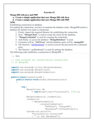 Exercise-12
Mongo DB with java and PHP
a. Create a simple application that uses Mongo DB with Java
b. Create a simple application that uses Mongo DB with PHP
AIM:
Establishing connections to database
For making the connection, you have to mention the database name. MongoDB creates a
database by default if no name is mentioned.
1. Firstly, import the required libraries for establishing the connection.
2. Here, “MongoClient” is used to create the client for the database.
3. “MongoCredential” is used for creating the credentials.
4. And finally, to access the database “MongoDatabase” is used.
5. Username will be: “GFGUser” and the database name will be “mongoDb“.
6. The function “.toCharArray()” is used to convert the password into a character
array.
7. The function “.getDatabase()” is used for getting the database.
The following code establishes a connection to MongoDB ->
• Java
// Java program for establishing connections
// to MongoDb
import com.mongodb.client.MongoDatabase;
import com.mongodb.MongoClient;
import com.mongodb.MongoCredential;
public class ConnectionDB {
public static void establishConnections()
{
try {
MongoClient db
= new MongoClient("localhost", 27017);
MongoCredential credential;
credential
= MongoCredential
.createCredential(
"GFGUser", "mongoDb",
"password".toCharArray());
System.out.println(
"Successfully Connected"
+ " to the database");
 