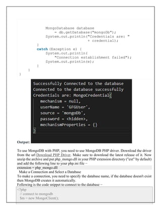 MongoDatabase database
= db.getDatabase("mongoDb");
System.out.println("Credentials are: "
+ credential);
}
catch (Exception e) {
System.out.println(
"Connection establishment failed");
System.out.println(e);
}
}
}
Output:
To use MongoDB with PHP, you need to use MongoDB PHP driver. Download the driver
from the url Download PHP Driver. Make sure to download the latest release of it. Now
unzip the archive and put php_mongo.dll in your PHP extension directory ("ext" by default)
and add the following line to your php.ini file −
extension = php_mongo.dll
Make a Connection and Select a Database
To make a connection, you need to specify the database name, if the database doesn't exist
then MongoDB creates it automatically.
Following is the code snippet to connect to the database −
<?php
// connect to mongodb
$m = new MongoClient();
 