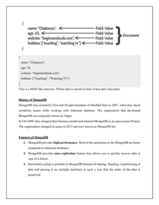 This is a JSON like structure. Where data is stored in form of key and value pairs.
History of MongoDB
MongoDB was created by Eliot and Dwight (founders of DoubleClick) in 2007, when they faced
scalability issues while working with relational database. The organization that developed
MongoDB was originally known as 10gen.
In Feb 2009, they changed their business model and released MongoDB as an open source Project.
The organization changed its name in 2013 and now known as MongoDB Inc.
Features of MongoDB
1. MongoDB provides high performance. Most of the operations in the MongoDB are faster
compared to relational databases.
2. MongoDB provides auto replication feature that allows you to quickly recover data in
case of a failure.
3. Horizontal scaling is possible in MongoDB because of sharing. Sharding is partitioning of
data and placing it on multiple machines in such a way that the order of the data is
preserved.
{
name: "Chaitanya",
age: 30,
website: "beginnersbook.com",
hobbies: ["Teaching", "Watching TV"]
}
 