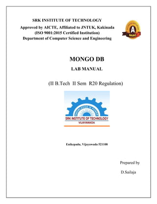 SRK INSTITUTE OF TECHNOLOGY
Approved by AICTE, Affiliated to JNTUK, Kakinada
(ISO 9001:2015 Certified Institution)
Department of Computer Science and Engineering
MONGO DB
LAB MANUAL
(II B.Tech II Sem R20 Regulation)
Enikepadu, Vijayawada 521108
Prepared by
D.Sailaja
 