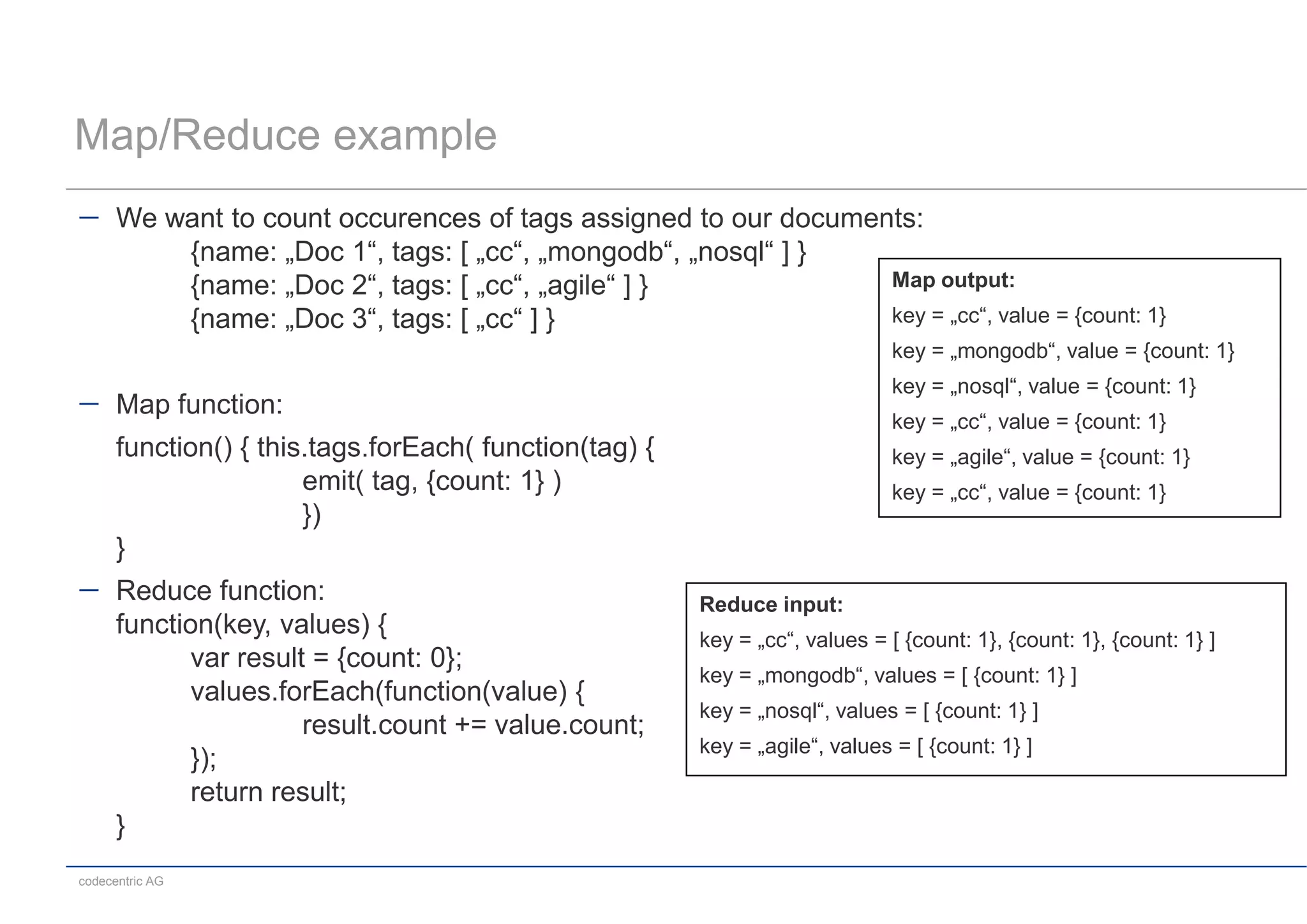 Map/Reduce example
      We want to count occurences of tags assigned to our documents:
          {name: „Doc 1“, tags: [ „cc“, „mongodb“, „nosql“ ] }
          {name: „Doc 2“, tags: [ „cc“, „agile“ ] }              Map output:
          {name: „Doc 3“, tags: [ „cc“ ] }                       key = „cc“, value = {count: 1}
                                                                              key = „mongodb“, value = {count: 1}
                                                                              key = „nosql“, value = {count: 1}
      Map function:
                                                                              key = „cc“, value = {count: 1}
      function() { this.tags.forEach( function(tag) {                         key = „agile“, value = {count: 1}
                       emit( tag, {count: 1} )                                key = „cc“, value = {count: 1}
                       })
      }
      Reduce function:                                  Reduce input:
      function(key, values) {                           key = „cc“, values = [ {count: 1}, {count: 1}, {count: 1} ]
             var result = {count: 0};
                                                        key = „mongodb“, values = [ {count: 1} ]
             values.forEach(function(value) {
                                                        key = „nosql“, values = [ {count: 1} ]
                       result.count += value.count;
                                                        key = „agile“, values = [ {count: 1} ]
             });
             return result;
      }
codecentric AG
 