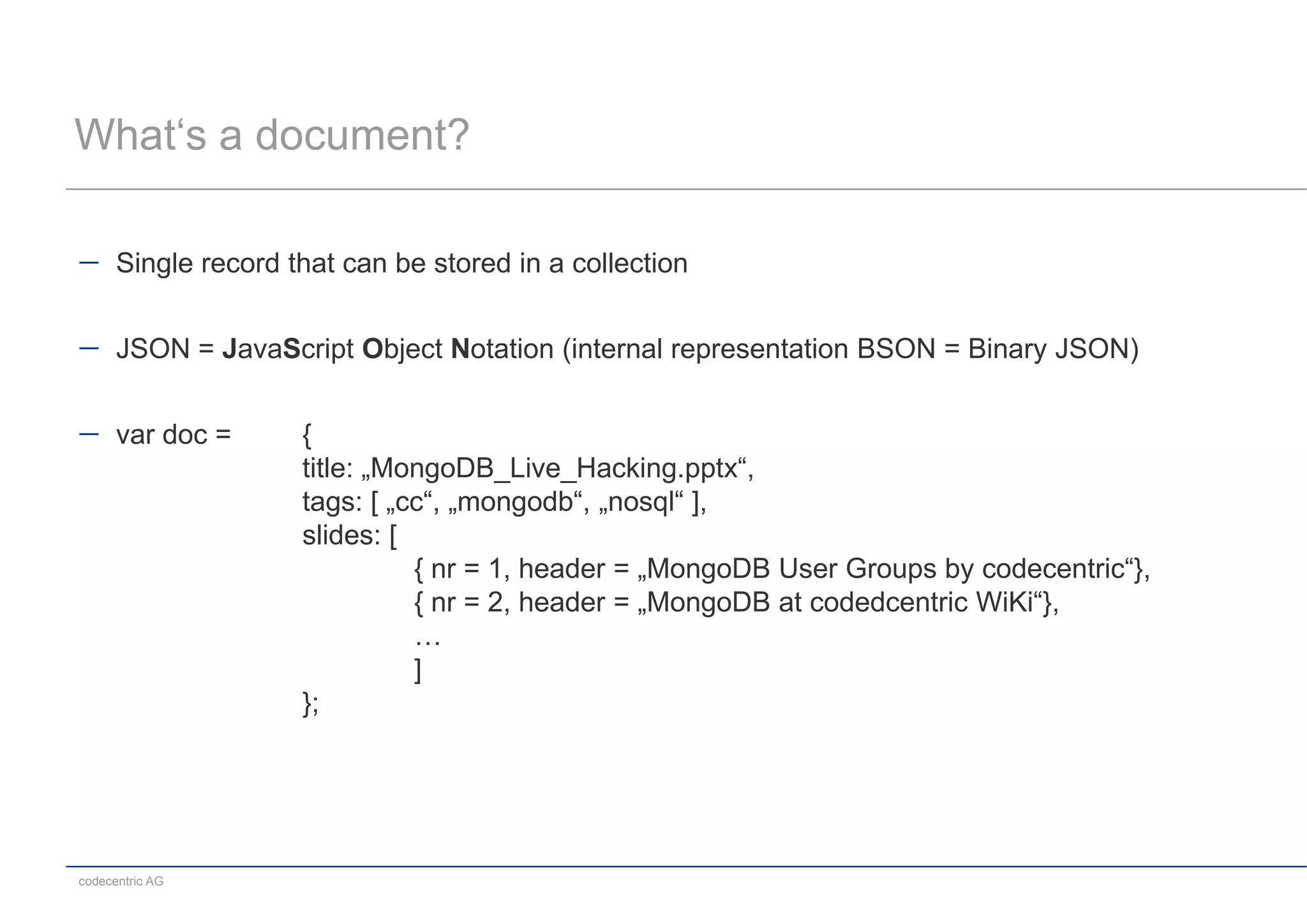 What‘s a document?

      Single record that can be stored in a collection


      JSON = JavaScript Object Notation (internal representation BSON = Binary JSON)


      var doc =      {
                     title: „MongoDB_Live_Hacking.pptx“,
                     tags: [ „cc“, „mongodb“, „nosql“ ],
                     slides: [
                               { nr = 1, header = „MongoDB User Groups by codecentric“},
                               { nr = 2, header = „MongoDB at codedcentric WiKi“},
                               …
                               ]
                     };




codecentric AG
 