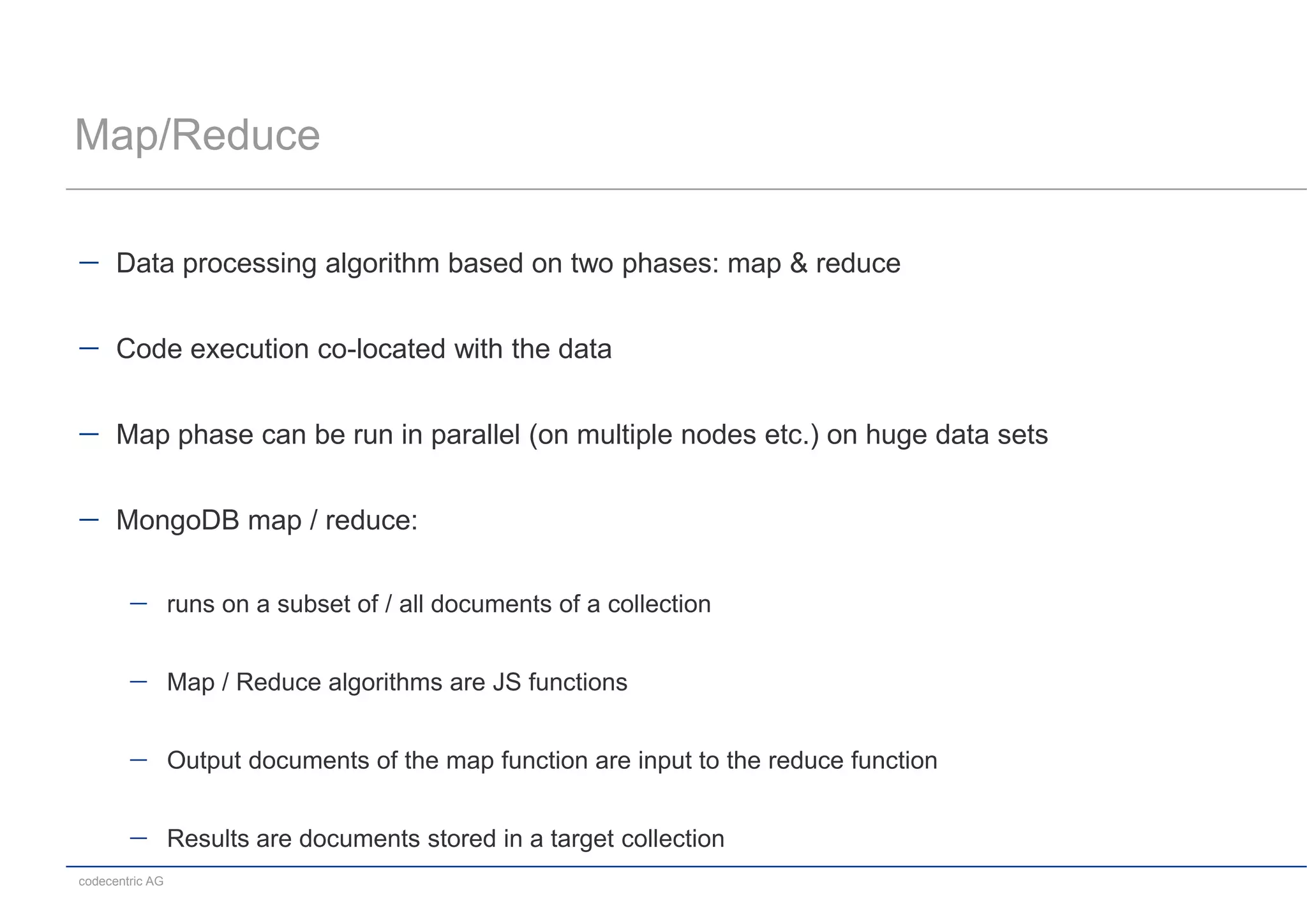 Map/Reduce

      Data processing algorithm based on two phases: map & reduce


      Code execution co-located with the data


      Map phase can be run in parallel (on multiple nodes etc.) on huge data sets


      MongoDB map / reduce:

                 runs on a subset of / all documents of a collection


                 Map / Reduce algorithms are JS functions


                 Output documents of the map function are input to the reduce function


                 Results are documents stored in a target collection
codecentric AG
 