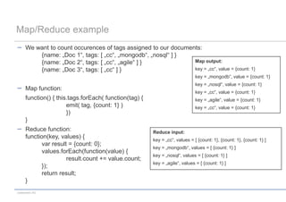 Map/Reduce example
      We want to count occurences of tags assigned to our documents:
          {name: „Doc 1“, tags: [ „cc“, „mongodb“, „nosql“ ] }
          {name: „Doc 2“, tags: [ „cc“, „agile“ ] }              Map output:
          {name: „Doc 3“, tags: [ „cc“ ] }                       key = „cc“, value = {count: 1}
                                                                              key = „mongodb“, value = {count: 1}
                                                                              key = „nosql“, value = {count: 1}
      Map function:
                                                                              key = „cc“, value = {count: 1}
      function() { this.tags.forEach( function(tag) {                         key = „agile“, value = {count: 1}
                       emit( tag, {count: 1} )                                key = „cc“, value = {count: 1}
                       })
      }
      Reduce function:                                  Reduce input:
      function(key, values) {                           key = „cc“, values = [ {count: 1}, {count: 1}, {count: 1} ]
             var result = {count: 0};
                                                        key = „mongodb“, values = [ {count: 1} ]
             values.forEach(function(value) {
                                                        key = „nosql“, values = [ {count: 1} ]
                       result.count += value.count;
                                                        key = „agile“, values = [ {count: 1} ]
             });
             return result;
      }
codecentric AG
 