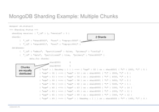 MongoDB Sharding Example: Multiple Chunks
mongos> sh.status()
--- Sharding Status ---
   sharding version: { "_id" : 1, "version" : 3 }
   shards:                                                                    2 Shards
             {   "_id" : "shard0000",     "host" : "tmp-pc:9000" }
             {   "_id" : "shard0001",     "host" : "tmp-pc:9001" }
   databases:
             {   "_id" : "admin",   "partitioned" : false,    "primary" : "config" }
             {   "_id" : "data",    "partitioned" : true,    "primary" : "shard0000" }
                      data.foo chunks:
                                         shard0001      4
                                         shard0000      5
              Chunks
                              { "age" : { $minKey : 1 } } -->> { "age" : 50 } on : shard0001 { "t" : 2000, "i" : 0 }
            are equally
            distributed       { "age" : 50 } -->> { "age" : 53 } on : shard0001 { "t" : 3000, "i" : 0 }
                              { "age" : 53 } -->> { "age" : 54 } on : shard0001 { "t" : 4000, "i" : 0 }
                              { "age" : 54 } -->> { "age" : 58 } on : shard0001 { "t" : 5000, "i" : 0 }
                              { "age" : 58 } -->> { "age" : 60 } on : shard0000 { "t" : 5000, "i" : 1 }
                              { "age" : 60 } -->> { "age" : 63 } on : shard0000 { "t" : 1000, "i" : 14 }
                              { "age" : 63 } -->> { "age" : 65 } on : shard0000 { "t" : 1000, "i" : 11 }
                              { "age" : 65 } -->> { "age" : 69 } on : shard0000 { "t" : 1000, "i" : 12 }
                              { "age" : 69 } -->> { "age" : { $maxKey : 1 } } on : shard0000 { "t" : 1000, "i" : 4 }


codecentric AG
 