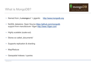 What is MongoDB?

      Named from „humongous“ = gigantic   http://www.mongodb.org


      NoSQL datastore, Open Source https://github.com/mongodb
      support from manufacturer 10gen http://www.10gen.com


      Highly scalable (scale-out)

      Stores so called „documents“


      Supports replication & sharding


      Map/Reduce


      Geospatial indexes / queries

codecentric AG
 