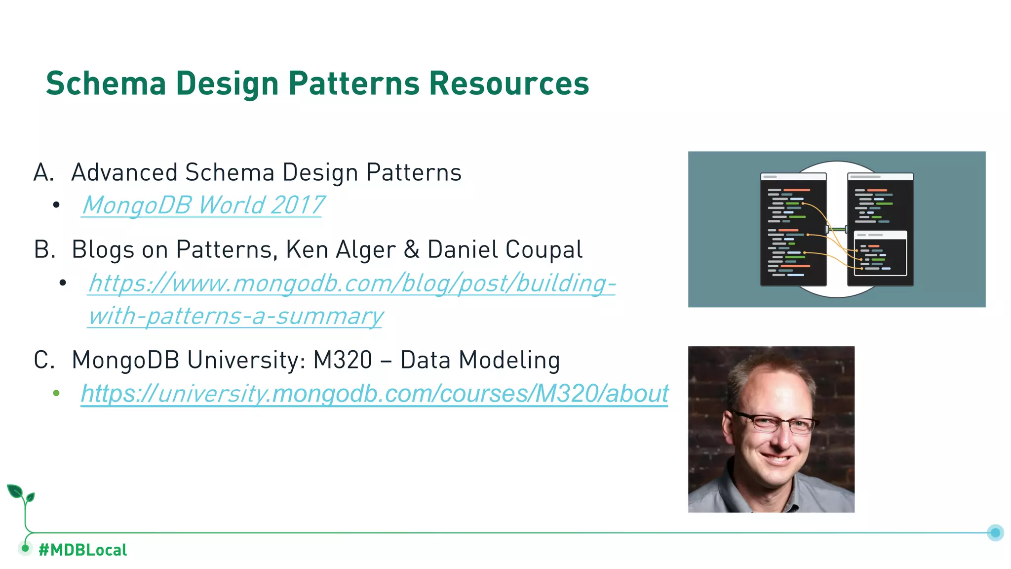 #MDBLocal Schema Design Patterns Resources A. Advanced Schema Design Patterns • MongoDB World 2017 B. Blogs on Patterns, Ken Alger & Daniel Coupal • https://www.mongodb.com/blog/post/building- with-patterns-a-summary C. MongoDB University: M320 – Data Modeling • https://university.mongodb.com/courses/M320/about 