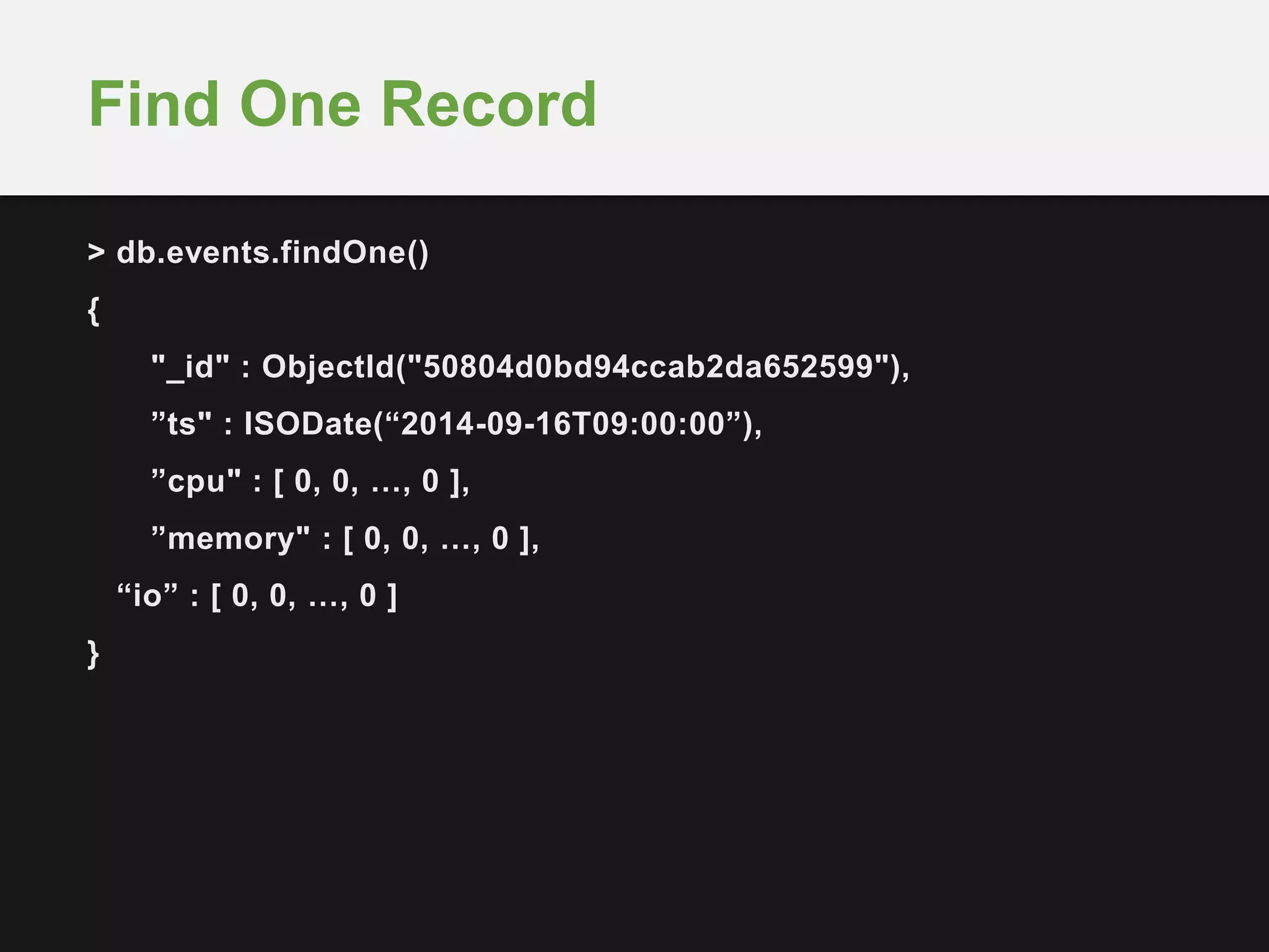 Find One Record 
> db.events.findOne() 
{ 
"_id" : ObjectId("50804d0bd94ccab2da652599"), 
”ts" : ISODate(“2014-09-16T09:00:00”), 
”cpu" : [ 0, 0, …, 0 ], 
”memory" : [ 0, 0, …, 0 ], 
“io” : [ 0, 0, …, 0 ] 
} 
 