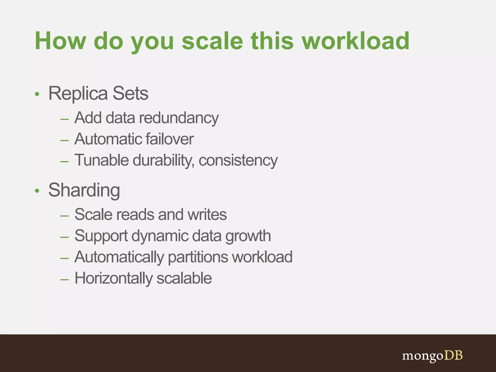 How do you scale this workload 
• Replica Sets 
– Add data redundancy 
– Automatic failover 
– Tunable durability, consistency 
• Sharding 
– Scale reads and writes 
– Support dynamic data growth 
– Automatically partitions workload 
– Horizontally scalable 
 