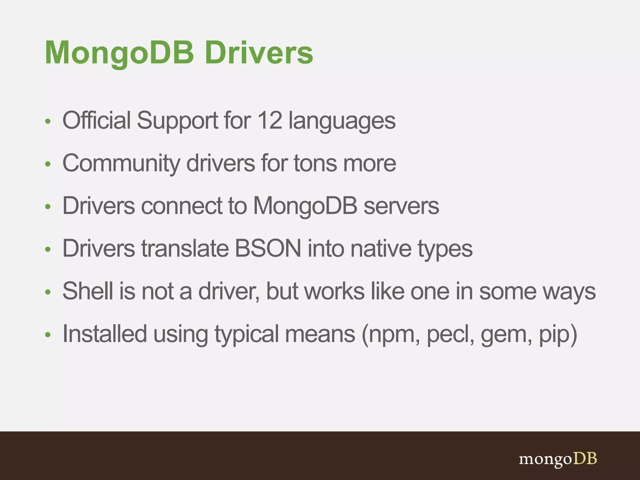 MongoDB Drivers 
• Official Support for 12 languages 
• Community drivers for tons more 
• Drivers connect to MongoDB servers 
• Drivers translate BSON into native types 
• Shell is not a driver, but works like one in some ways 
• Installed using typical means (npm, pecl, gem, pip) 
 