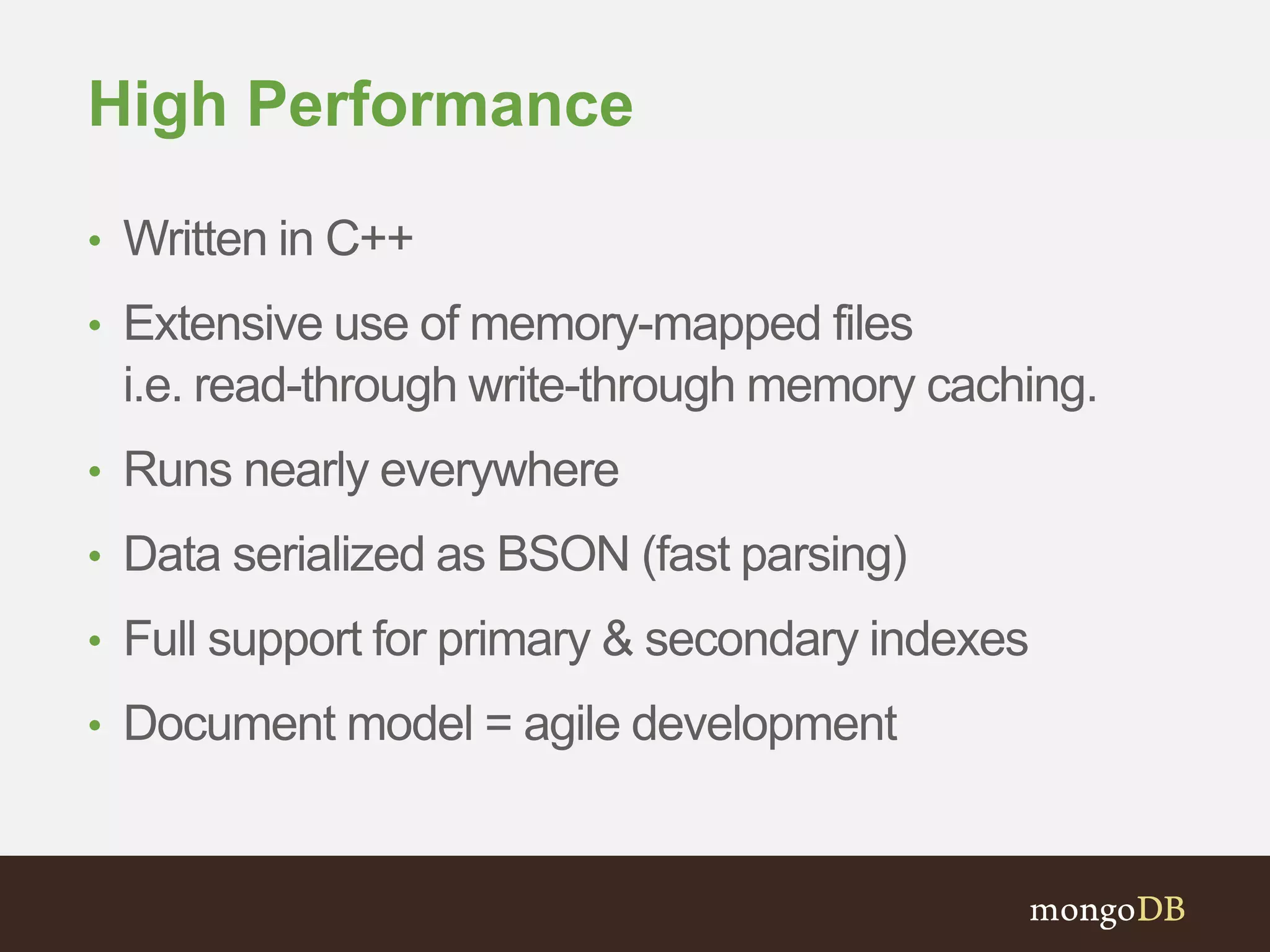 High Performance 
• Written in C++ 
• Extensive use of memory-mapped files 
i.e. read-through write-through memory caching. 
• Runs nearly everywhere 
• Data serialized as BSON (fast parsing) 
• Full support for primary & secondary indexes 
• Document model = agile development 
 