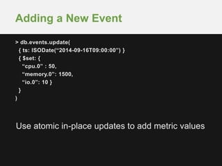 Adding a New Event 
> db.events.update( 
{ ts: ISODate(“2014-09-16T09:00:00”) } 
{ $set: { 
“cpu.0” : 50, 
“memory.0”: 1500, 
“io.0”: 10 } 
} 
) 
Use atomic in-place updates to add metric values 
 