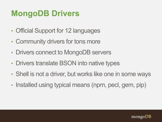 MongoDB Drivers 
• Official Support for 12 languages 
• Community drivers for tons more 
• Drivers connect to MongoDB servers 
• Drivers translate BSON into native types 
• Shell is not a driver, but works like one in some ways 
• Installed using typical means (npm, pecl, gem, pip) 
 