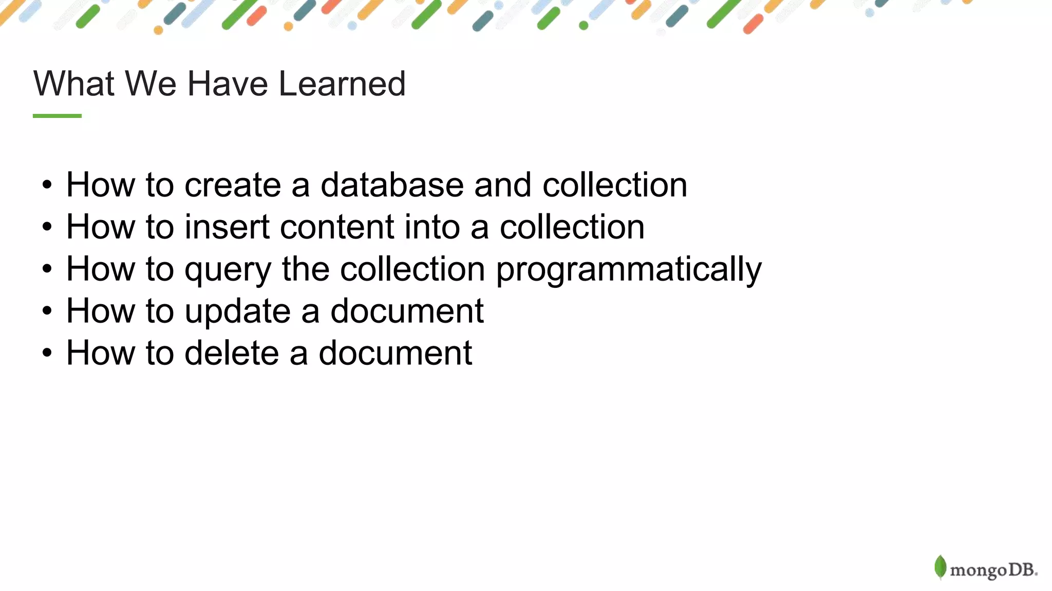 What We Have Learned
• How to create a database and collection
• How to insert content into a collection
• How to query the collection programmatically
• How to update a document
• How to delete a document
 