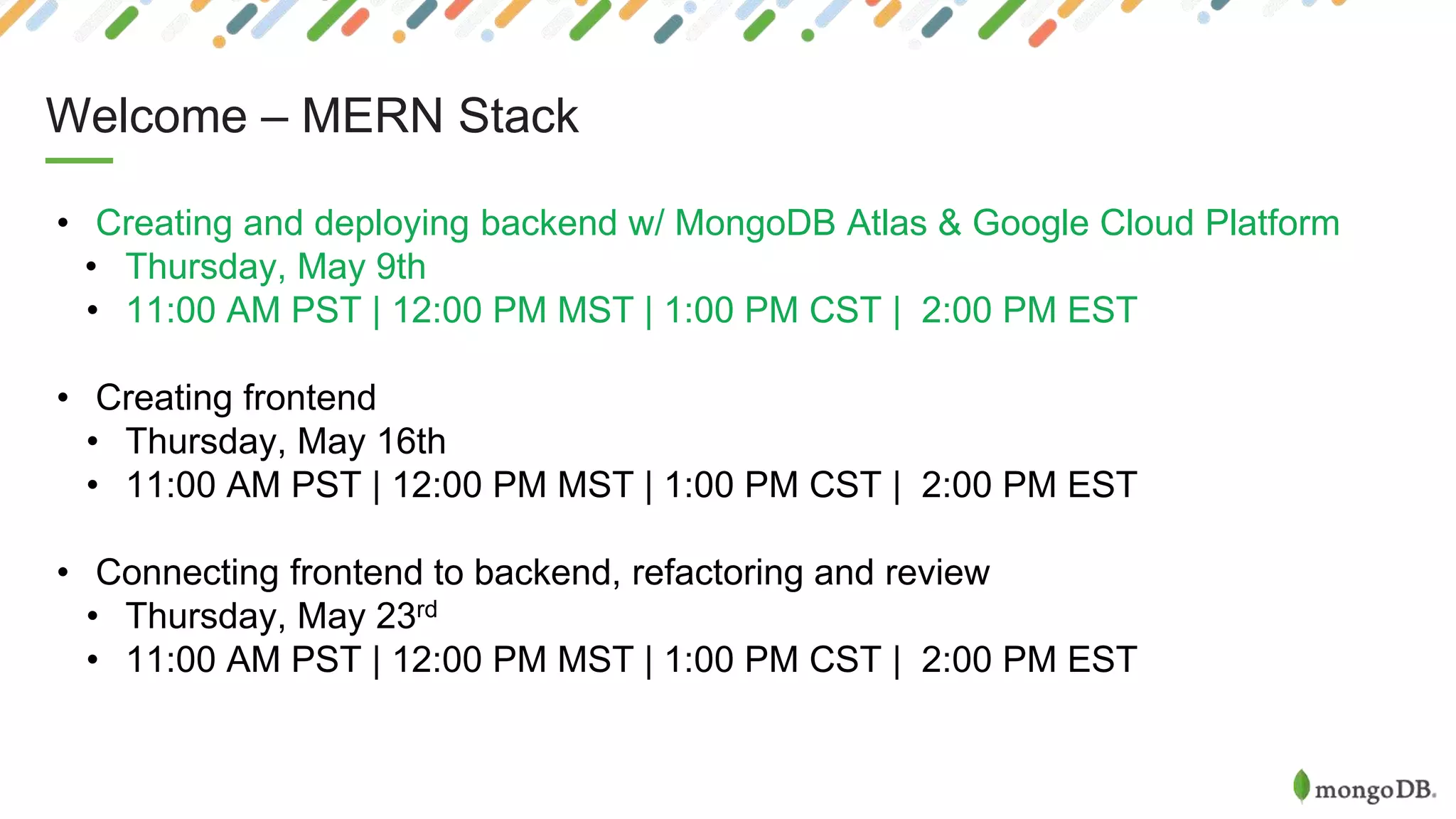 Welcome – MERN Stack
• Creating and deploying backend w/ MongoDB Atlas & Google Cloud Platform
• Thursday, May 9th
• 11:00 AM PST | 12:00 PM MST | 1:00 PM CST | 2:00 PM EST
• Creating frontend
• Thursday, May 16th
• 11:00 AM PST | 12:00 PM MST | 1:00 PM CST | 2:00 PM EST
• Connecting frontend to backend, refactoring and review
• Thursday, May 23rd
• 11:00 AM PST | 12:00 PM MST | 1:00 PM CST | 2:00 PM EST
 