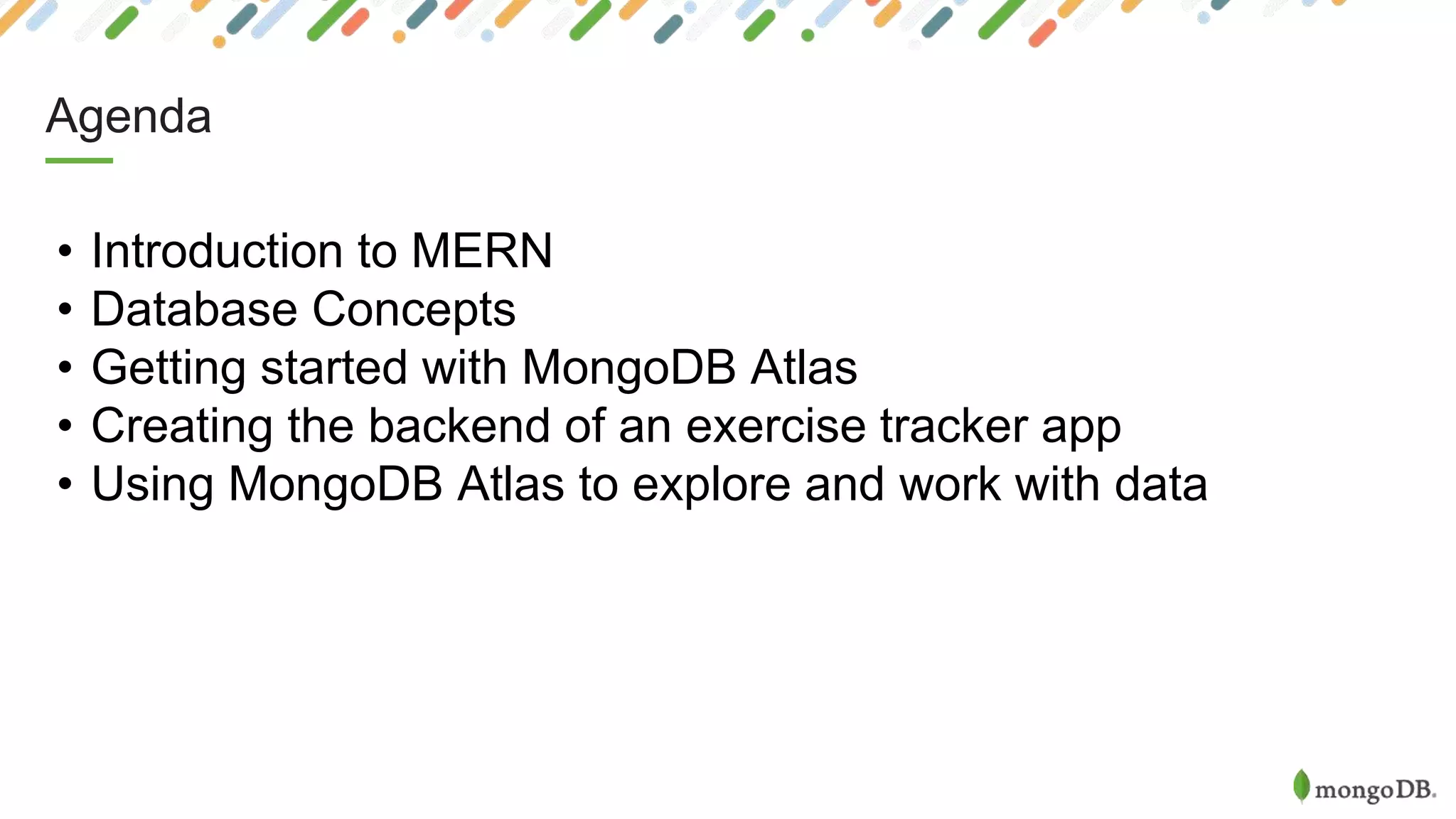 Agenda
• Introduction to MERN
• Database Concepts
• Getting started with MongoDB Atlas
• Creating the backend of an exercise tracker app
• Using MongoDB Atlas to explore and work with data
 