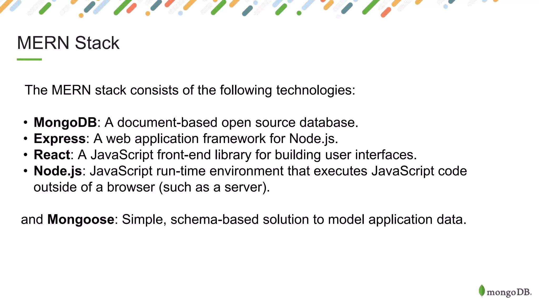 MERN Stack
The MERN stack consists of the following technologies:
• MongoDB: A document-based open source database.
• Express: A web application framework for Node.js.
• React: A JavaScript front-end library for building user interfaces.
• Node.js: JavaScript run-time environment that executes JavaScript code
outside of a browser (such as a server).
and Mongoose: Simple, schema-based solution to model application data.
 