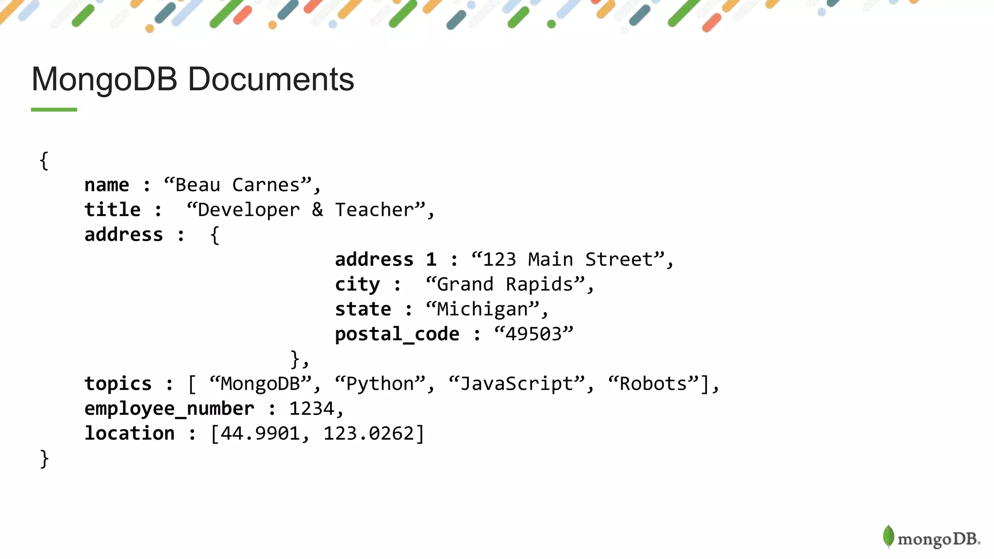 MongoDB Documents
{
name : “Beau Carnes”,
title : “Developer & Teacher”,
address : {
address 1 : “123 Main Street”,
city : “Grand Rapids”,
state : “Michigan”,
postal_code : “49503”
},
topics : [ “MongoDB”, “Python”, “JavaScript”, “Robots”],
employee_number : 1234,
location : [44.9901, 123.0262]
}
 