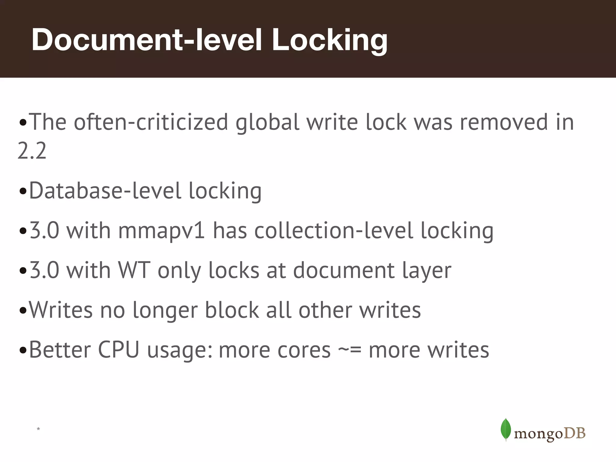 *
Document-level Locking
•The often-criticized global write lock was removed in
2.2
•Database-level locking
•3.0 with mmapv1 has collection-level locking
•3.0 with WT only locks at document layer
•Writes no longer block all other writes
•Better CPU usage: more cores ~= more writes
 