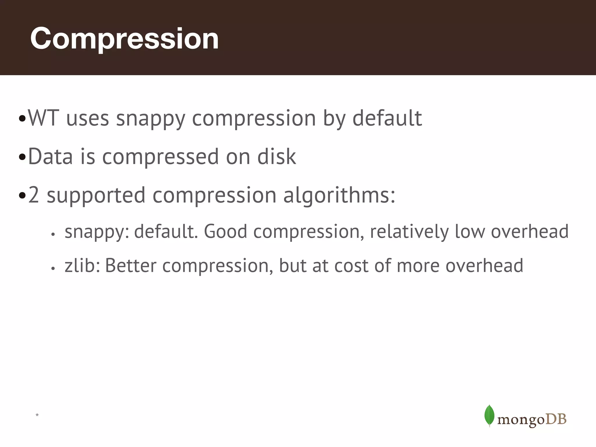 *
Compression
•WT uses snappy compression by default
•Data is compressed on disk
•2 supported compression algorithms:
• snappy: default. Good compression, relatively low overhead
• zlib: Better compression, but at cost of more overhead
 