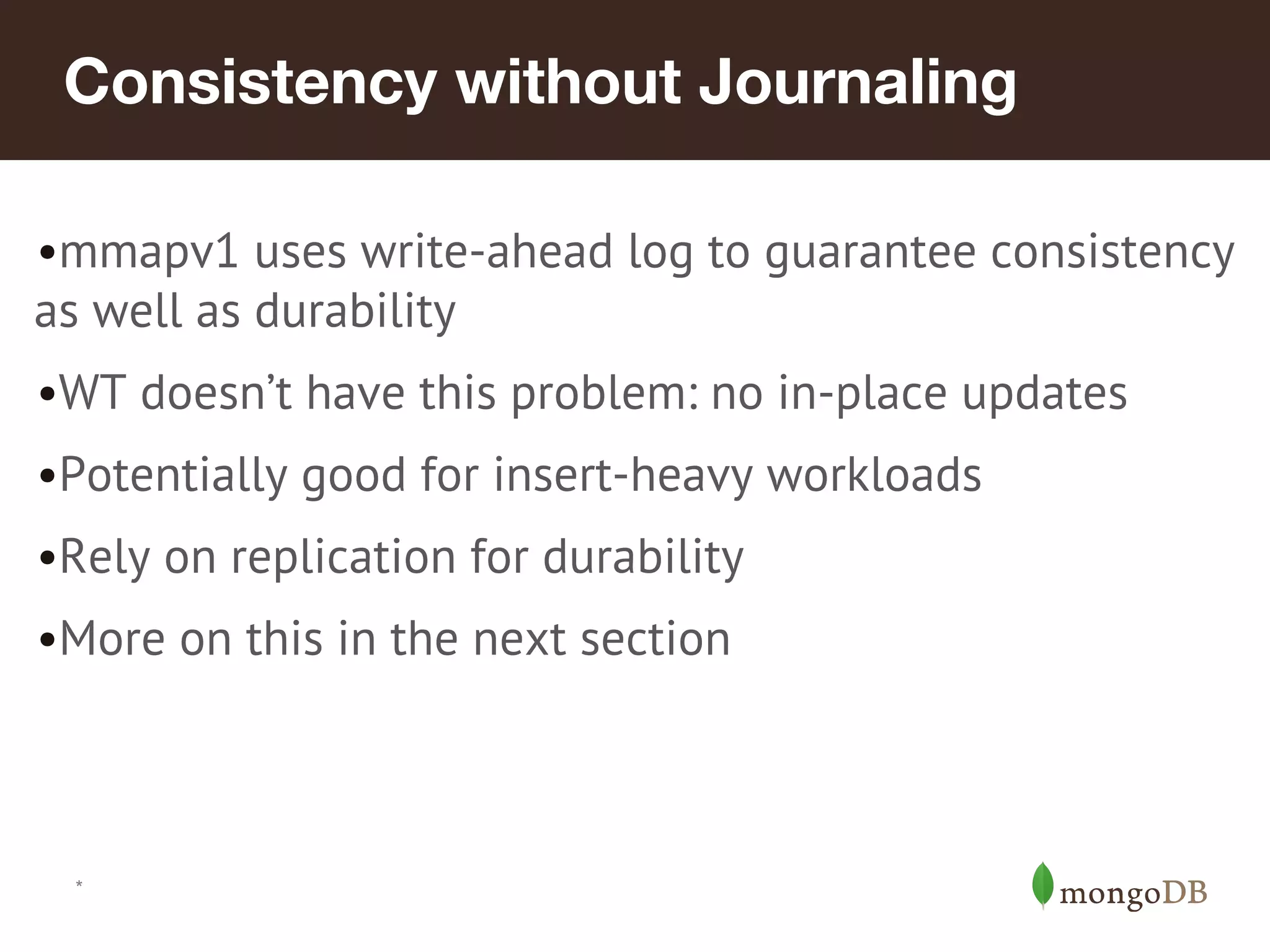 *
Consistency without Journaling
•mmapv1 uses write-ahead log to guarantee consistency
as well as durability
•WT doesn’t have this problem: no in-place updates
•Potentially good for insert-heavy workloads
•Rely on replication for durability
•More on this in the next section
 