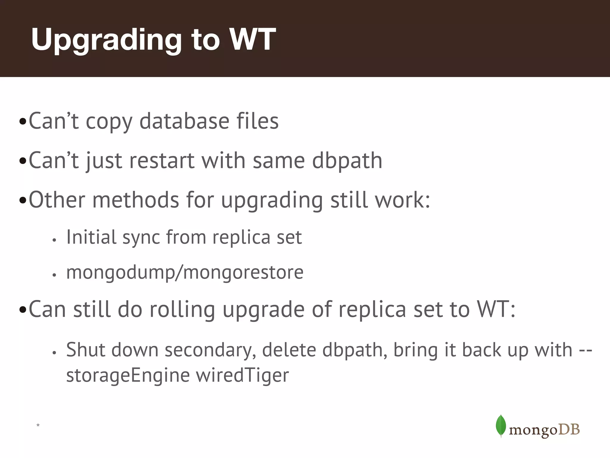 *
Upgrading to WT
•Can’t copy database files
•Can’t just restart with same dbpath
•Other methods for upgrading still work:
• Initial sync from replica set
• mongodump/mongorestore
•Can still do rolling upgrade of replica set to WT:
• Shut down secondary, delete dbpath, bring it back up with --
storageEngine wiredTiger
 