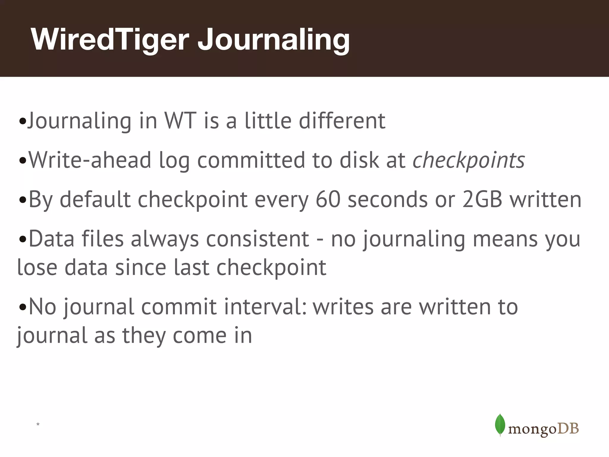 *
WiredTiger Journaling
•Journaling in WT is a little different
•Write-ahead log committed to disk at checkpoints
•By default checkpoint every 60 seconds or 2GB written
•Data files always consistent - no journaling means you
lose data since last checkpoint
•No journal commit interval: writes are written to
journal as they come in
 