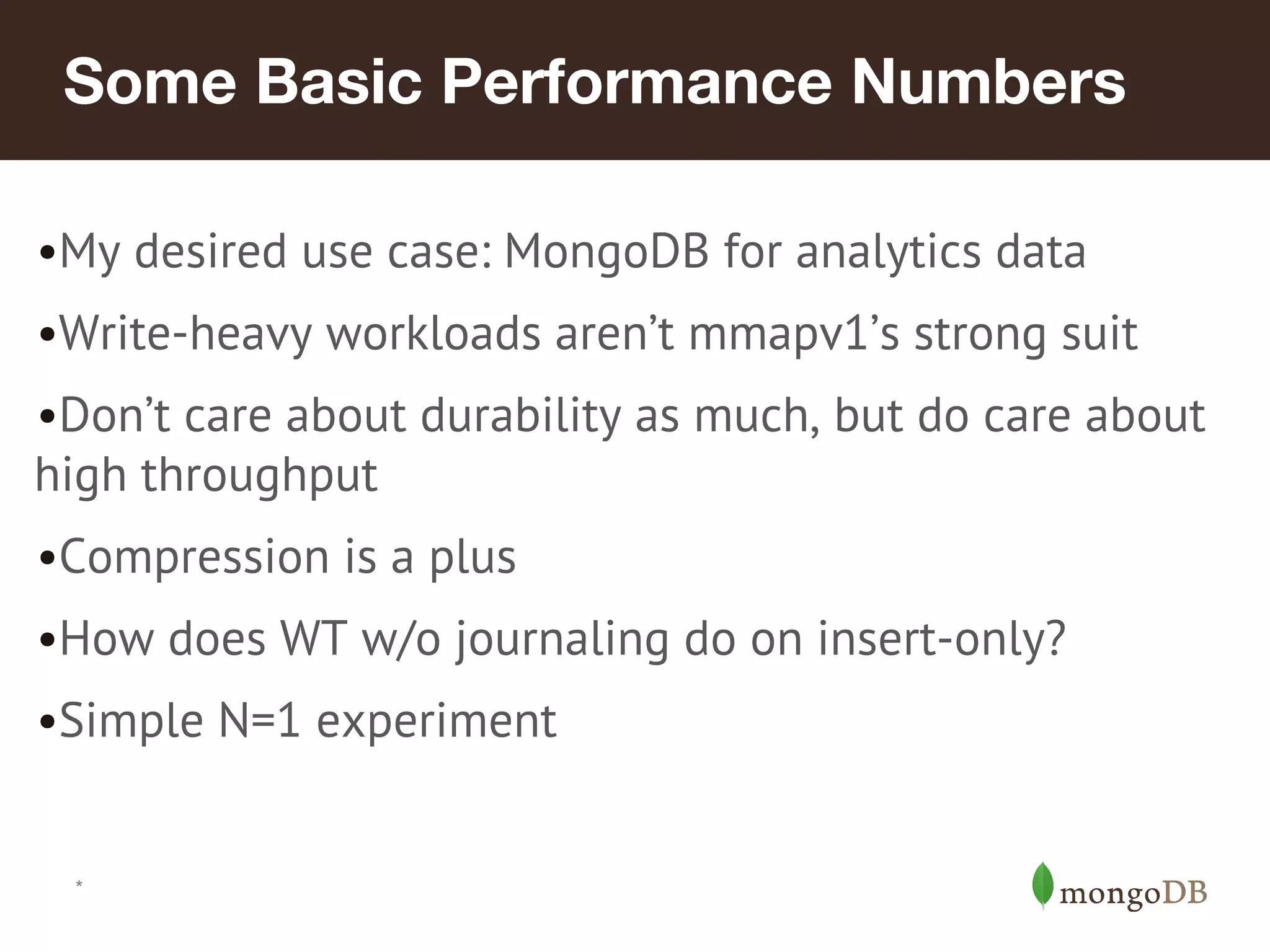 *
Some Basic Performance Numbers
•My desired use case: MongoDB for analytics data
•Write-heavy workloads aren’t mmapv1’s strong suit
•Don’t care about durability as much, but do care about
high throughput
•Compression is a plus
•How does WT w/o journaling do on insert-only?
•Simple N=1 experiment
 
