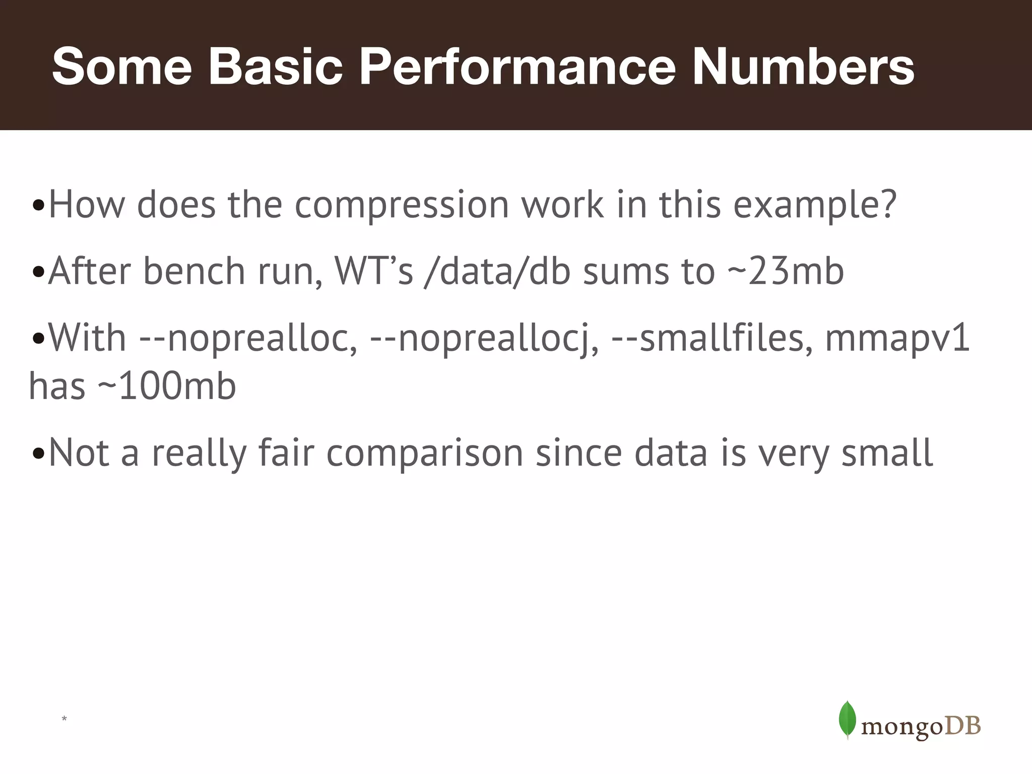 *
Some Basic Performance Numbers
•How does the compression work in this example?
•After bench run, WT’s /data/db sums to ~23mb
•With --noprealloc, --nopreallocj, --smallfiles, mmapv1
has ~100mb
•Not a really fair comparison since data is very small
 