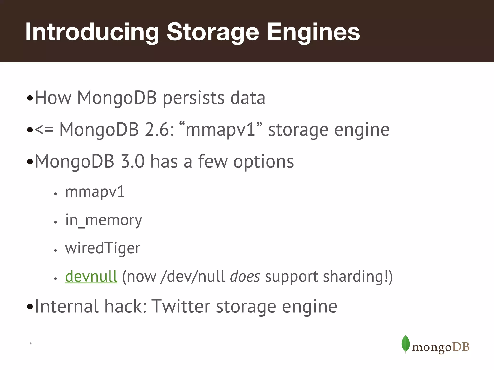 *
Introducing Storage Engines
•How MongoDB persists data
•<= MongoDB 2.6: “mmapv1” storage engine
•MongoDB 3.0 has a few options
• mmapv1
• in_memory
• wiredTiger
• devnull (now /dev/null does support sharding!)
•Internal hack: Twitter storage engine
 
