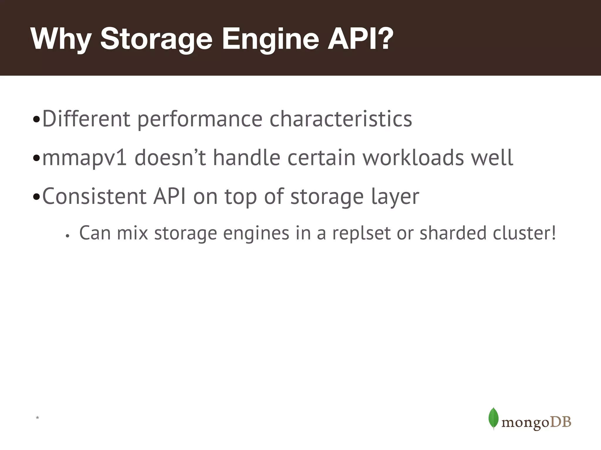*
Why Storage Engine API?
•Different performance characteristics
•mmapv1 doesn’t handle certain workloads well
•Consistent API on top of storage layer
• Can mix storage engines in a replset or sharded cluster!
 
