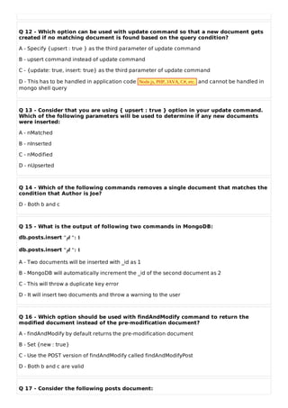 Q 12 - Which option can be used with update command so that a new document gets
created if no matching document is found based on the query condition?
A - Specify {upsert : true } as the third parameter of update command
B - upsert command instead of update command
C - {update: true, insert: true} as the third parameter of update command
D - This has to be handled in application code Node.js, PHP, JAVA, C#, etc. and cannot be handled in
mongo shell query
Q 13 - Consider that you are using { upsert : true } option in your update command.
Which of the following parameters will be used to determine if any new documents
were inserted:
A - nMatched
B - nInserted
C - nModified
D - nUpserted
Q 14 - Which of the following commands removes a single document that matches the
condition that Author is Joe?
D - Both b and c
Q 15 - What is the output of following two commands in MongoDB:
db.posts.insert "id ": 1
db.posts.insert "id ": 1
A - Two documents will be inserted with _id as 1
B - MongoDB will automatically increment the _id of the second document as 2
C - This will throw a duplicate key error
D - It will insert two documents and throw a warning to the user
Q 16 - Which option should be used with findAndModify command to return the
modified document instead of the pre-modification document?
A - findAndModify by default returns the pre-modification document
B - Set {new : true}
C - Use the POST version of findAndModify called findAndModifyPost
D - Both b and c are valid
Q 17 - Consider the following posts document:
 