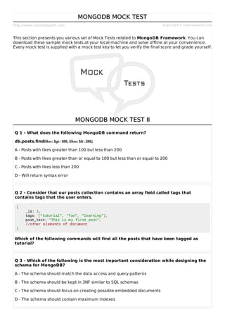 http://www.tutorialspoint.com Copyright © tutorialspoint.com
MONGODB MOCK TEST
MONGODB MOCK TEST
This section presents you various set of Mock Tests related to MongoDB Framework. You can
download these sample mock tests at your local machine and solve offline at your convenience.
Every mock test is supplied with a mock test key to let you verify the final score and grade yourself.
MONGODB MOCK TEST II
MONGODB MOCK TEST II
Q 1 - What does the following MongoDB command return?
db.posts.findlikes: $gt: 100, likes: $lt: 200;
A - Posts with likes greater than 100 but less than 200
B - Posts with likes greater than or equal to 100 but less than or equal to 200
C - Posts with likes less than 200
D - Will return syntax error
Q 2 - Consider that our posts collection contains an array field called tags that
contains tags that the user enters.
{
_id: 1,
tags: ["tutorial", "fun", "learning"],
post_text: "This is my first post",
//other elements of document
}
Which of the following commands will find all the posts that have been tagged as
tutorial?
Q 3 - Which of the following is the most important consideration while designing the
schema for MongoDB?
A - The schema should match the data access and query patterns
B - The schema should be kept in 3NF similar to SQL schemas
C - The schema should focus on creating possible embedded documents
D - The schema should contain maximum indexes
 