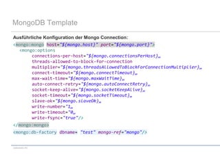 MongoDB Template
Ausführliche Konfiguration der Mongo Connection:
<mongo:mongo host="${mongo.host}" port="${mongo.port}">
  <mongo:options
        connections-per-host="${mongo.connectionsPerHost}„
        threads-allowed-to-block-for-connection
        multiplier="${mongo.threadsAllowedToBlockForConnectionMultiplier}„
        connect-timeout="${mongo.connectTimeout}„
        max-wait-time="${mongo.maxWaitTime}„
        auto-connect-retry="${mongo.autoConnectRetry}„
        socket-keep-alive="${mongo.socketKeepAlive}„
        socket-timeout="${mongo.socketTimeout}„
        slave-ok="${mongo.slaveOk}„
        write-number="1„
        write-timeout="0„
        write-fsync="true"/>
</mongo:mongo>
<mongo:db-factory dbname= "test" mongo-ref="mongo"/>


codecentric AG
 