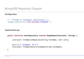 MongoDB Repository Support
Konfiguration


     <!-- Package w/ automagic repositories -->
     <mongo:repositories base-package="mongodb" />



Implementierung


     public interface UserRepository extends MongoRepository<User, String> {

                 List<User> findByFullNameLike(String fullName, Sort sort);

                 @Query("{ fullName: ?0 }")
                 List<User> findByTheUsersFullName(String fullName);
     }


codecentric AG
 