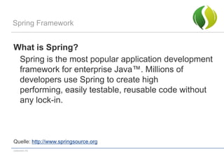 Spring Framework


What is Spring?
 Spring is the most popular application development
 framework for enterprise Java™. Millions of
 developers use Spring to create high
 performing, easily testable, reusable code without
 any lock-in.



Quelle: http://www.springsource.org
codecentric AG
 
