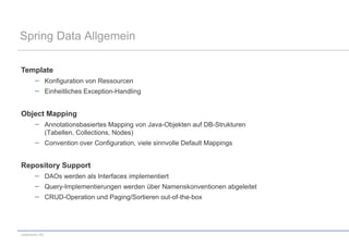 Spring Data Allgemein

Template
                 Konfiguration von Ressourcen
                 Einheitliches Exception-Handling


Object Mapping
                 Annotationsbasiertes Mapping von Java-Objekten auf DB-Strukturen
                 (Tabellen, Collections, Nodes)
                 Convention over Configuration, viele sinnvolle Default Mappings


Repository Support
                 DAOs werden als Interfaces implementiert
                 Query-Implementierungen werden über Namenskonventionen abgeleitet
                 CRUD-Operation und Paging/Sortieren out-of-the-box




codecentric AG
 