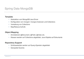 Spring Data MongoDB

Template
                 Abstraktion vom MongoDB Java Driver
                 Konfiguration von mongod / mongos-Instanzen und Collections
                 Verwaltung von Collections
                 Map/Reduce-Aufrufe


Object Mapping
                 Annotationen @Document, @Field, @Index etc.
                 Klassen werden auf Collections abgebildet, Java-Objekte auf Dokumente


Repository Support
                 Schlüsselwörter werden auf Query-Operator abgebildet
                 Geospatial Queries




codecentric AG
 
